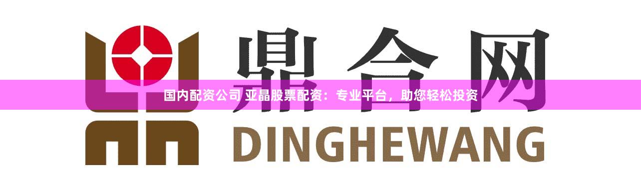 国内配资公司 亚晶股票配资：专业平台，助您轻松投资
