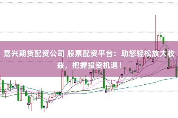 嘉兴期货配资公司 股票配资平台：助您轻松放大收益，把握投资机遇！