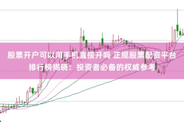 股票开户可以用手机直接开吗 正规股票配资平台排行榜揭晓：投资者必备的权威参考