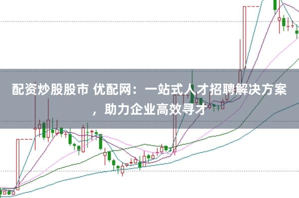 配资炒股股市 优配网：一站式人才招聘解决方案，助力企业高效寻才