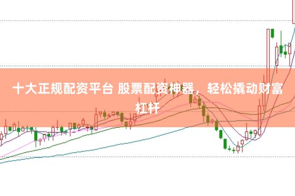 十大正规配资平台 股票配资神器，轻松撬动财富杠杆