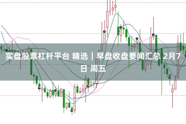 实盘股票杠杆平台 精选｜早盘收盘要闻汇总 2月7日 周五