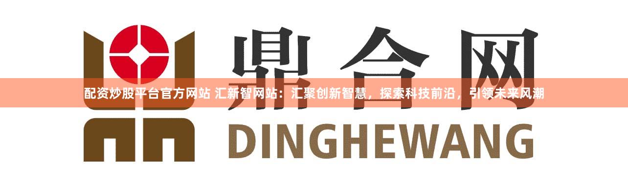配资炒股平台官方网站 汇新智网站：汇聚创新智慧，探索科技前沿，引领未来风潮