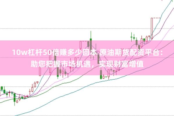 10w杠杆50倍赚多少回本 原油期货配资平台：助您把握市场机遇，实现财富增值