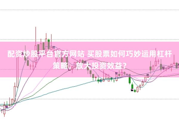 配资炒股平台官方网站 买股票如何巧妙运用杠杆策略，放大投资效益？