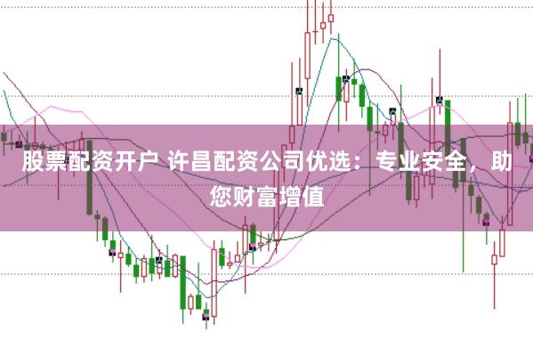 股票配资开户 许昌配资公司优选：专业安全，助您财富增值