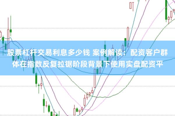 股票杠杆交易利息多少钱 案例解读：配资客户群体在指数反复拉锯阶段背景下使用实盘配资平